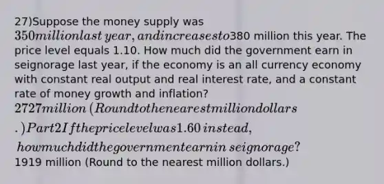 27)Suppose the money supply was ​350 million last​ year, and increases to ​380 million this year. The price level equals 1.10. How much did the government earn in seignorage last​ year, if the economy is an all currency economy with constant real output and real interest​ rate, and a constant rate of money growth and​ inflation? ​2727 million ​(Round to the nearest million dollars​.) Part 2 If the price level was 1.60 ​instead, how much did the government earn in​ seignorage? ​1919 million ​(Round to the nearest million dollars​.)