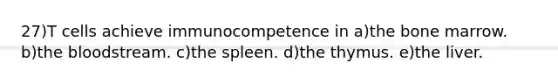 27)T cells achieve immunocompetence in a)the bone marrow. b)the bloodstream. c)the spleen. d)the thymus. e)the liver.