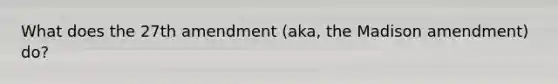 What does the 27th amendment (aka, the Madison amendment) do?