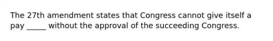 The 27th amendment states that Congress cannot give itself a pay _____ without the approval of the succeeding Congress.