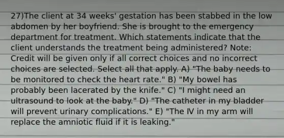 27)The client at 34 weeks' gestation has been stabbed in the low abdomen by her boyfriend. She is brought to the emergency department for treatment. Which statements indicate that the client understands the treatment being administered? Note: Credit will be given only if all correct choices and no incorrect choices are selected. Select all that apply. A) "The baby needs to be monitored to check the heart rate." B) "My bowel has probably been lacerated by the knife." C) "I might need an ultrasound to look at the baby." D) "The catheter in my bladder will prevent urinary complications." E) "The Ⅳ in my arm will replace the amniotic fluid if it is leaking."