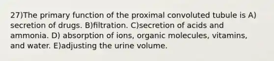 27)The primary function of the proximal convoluted tubule is A) secretion of drugs. B)ﬁltration. C)secretion of acids and ammonia. D) absorption of ions, organic molecules, vitamins, and water. E)adjusting the urine volume.