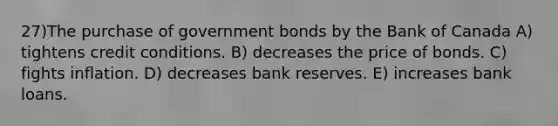 27)The purchase of government bonds by the Bank of Canada A) tightens credit conditions. B) decreases the price of bonds. C) fights inflation. D) decreases bank reserves. E) increases bank loans.