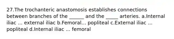 27.The trochanteric anastomosis establishes connections between branches of the ______ and the _____ arteries. a.Internal iliac ... external iliac b.Femoral... popliteal c.External iliac ... popliteal d.Internal iliac ... femoral