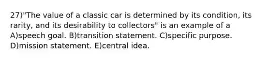 27)"The value of a classic car is determined by its condition, its rarity, and its desirability to collectors" is an example of a A)speech goal. B)transition statement. C)specific purpose. D)mission statement. E)central idea.