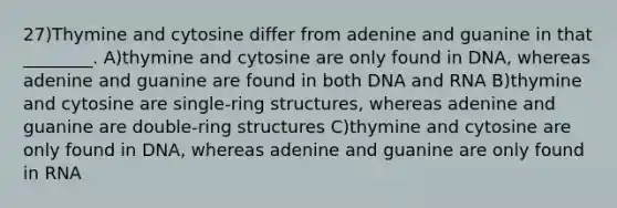 27)Thymine and cytosine differ from adenine and guanine in that ________. A)thymine and cytosine are only found in DNA, whereas adenine and guanine are found in both DNA and RNA B)thymine and cytosine are single-ring structures, whereas adenine and guanine are double-ring structures C)thymine and cytosine are only found in DNA, whereas adenine and guanine are only found in RNA