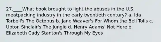 27.____What book brought to light the abuses in the U.S. meatpacking industry in the early twentieth century? a. Ida Tarbell's The Octopus b. Jane Weaver's For Whom the Bell Tolls c. Upton Sinclair's The Jungle d. Henry Adams' Not Here e. Elizabeth Cady Stanton's Through My Eyes