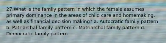 27.What is the family pattern in which the female assumes primary dominance in the areas of child care and homemaking, as well as financial decision making? a. Autocratic family pattern b. Patriarchal family pattern c. Matriarchal family pattern d. Democratic family pattern