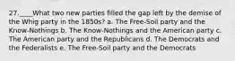 27.____What two new parties filled the gap left by the demise of the Whig party in the 1850s? a. The Free-Soil party and the Know-Nothings b. The Know-Nothings and the American party c. The American party and the Republicans d. The Democrats and the Federalists e. The Free-Soil party and the Democrats