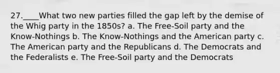 27.____What two new parties filled the gap left by the demise of the Whig party in the 1850s? a. The Free-Soil party and the Know-Nothings b. The Know-Nothings and the American party c. The American party and the Republicans d. The Democrats and the Federalists e. The Free-Soil party and the Democrats