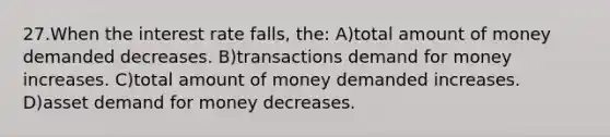 27.When the interest rate falls, the: A)total amount of money demanded decreases. B)transactions demand for money increases. C)total amount of money demanded increases. D)asset demand for money decreases.