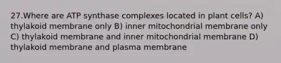 27.Where are ATP synthase complexes located in plant cells? A) thylakoid membrane only B) inner mitochondrial membrane only C) thylakoid membrane and inner mitochondrial membrane D) thylakoid membrane and plasma membrane