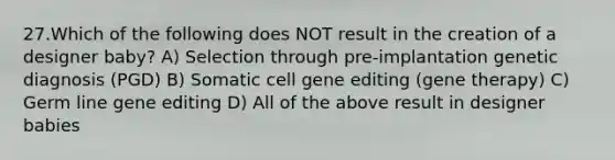 27.Which of the following does NOT result in the creation of a designer baby? A) Selection through pre-implantation genetic diagnosis (PGD) B) Somatic cell gene editing (gene therapy) C) Germ line gene editing D) All of the above result in designer babies