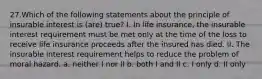 27.Which of the following statements about the principle of insurable interest is (are) true? I. In life insurance, the insurable interest requirement must be met only at the time of the loss to receive life insurance proceeds after the insured has died. II. The insurable interest requirement helps to reduce the problem of moral hazard. a. neither I nor II b. both I and II c. I only d. II only