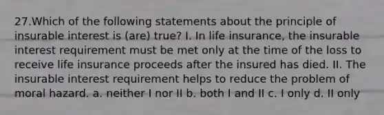 27.Which of the following statements about the principle of insurable interest is (are) true? I. In life insurance, the insurable interest requirement must be met only at the time of the loss to receive life insurance proceeds after the insured has died. II. The insurable interest requirement helps to reduce the problem of moral hazard. a. neither I nor II b. both I and II c. I only d. II only