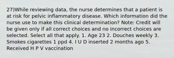 27)While reviewing data, the nurse determines that a patient is at risk for pelvic inflammatory disease. Which information did the nurse use to make this clinical determination? Note: Credit will be given only if all correct choices and no incorrect choices are selected. Select all that apply. 1. Age 23 2. Douches weekly 3. Smokes cigarettes 1 ppd 4. I U D inserted 2 months ago 5. Received H P V vaccination