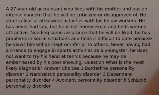 A 27-year old accountant who lives with his mother and has an intense concern that he will be criticized or disapproved of. He steers clear of after-work activities with his fellow workers. He has never had sex, but he is not homosexual and finds women attractive. Needing some assurance that he will be liked, he has problems in social situations and finds it difficult to date because he views himself as inept or inferior to others. Never having had a chance to engage in sports activities as a youngster, he does not want to try his hand at tennis because he may be embarrassed by his poor showing. Question What is the most likely diagnosis? Answer Choices 1 Borderline personality disorder 2 Narcissistic personality disorder 3 Dependent personality disorder 4 Avoidant personality disorder 5 Schizoid personality disorder