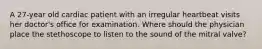 A 27-year old cardiac patient with an irregular heartbeat visits her doctor's office for examination. Where should the physician place the stethoscope to listen to the sound of the mitral valve?