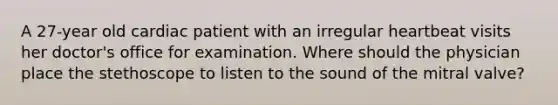 A 27-year old cardiac patient with an irregular heartbeat visits her doctor's office for examination. Where should the physician place the stethoscope to listen to the sound of the mitral valve?