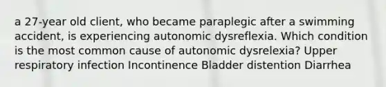 a 27-year old client, who became paraplegic after a swimming accident, is experiencing autonomic dysreflexia. Which condition is the most common cause of autonomic dysrelexia? Upper respiratory infection Incontinence Bladder distention Diarrhea