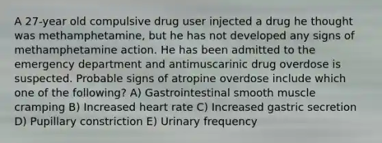 A 27-year old compulsive drug user injected a drug he thought was methamphetamine, but he has not developed any signs of methamphetamine action. He has been admitted to the emergency department and antimuscarinic drug overdose is suspected. Probable signs of atropine overdose include which one of the following? A) Gastrointestinal smooth muscle cramping B) Increased heart rate C) Increased gastric secretion D) Pupillary constriction E) Urinary frequency