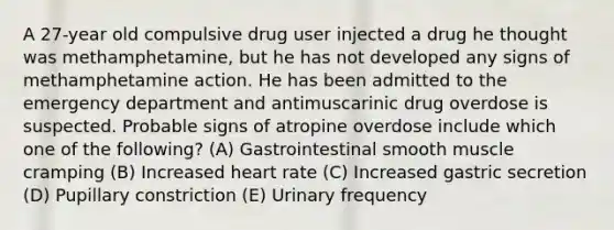 A 27-year old compulsive drug user injected a drug he thought was methamphetamine, but he has not developed any signs of methamphetamine action. He has been admitted to the emergency department and antimuscarinic drug overdose is suspected. Probable signs of atropine overdose include which one of the following? (A) Gastrointestinal smooth muscle cramping (B) Increased heart rate (C) Increased gastric secretion (D) Pupillary constriction (E) Urinary frequency