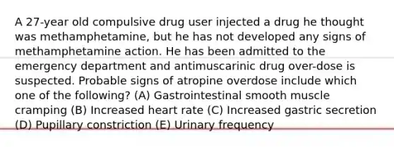 A 27-year old compulsive drug user injected a drug he thought was methamphetamine, but he has not developed any signs of methamphetamine action. He has been admitted to the emergency department and antimuscarinic drug over-dose is suspected. Probable signs of atropine overdose include which one of the following? (A) Gastrointestinal smooth muscle cramping (B) Increased heart rate (C) Increased gastric secretion (D) Pupillary constriction (E) Urinary frequency