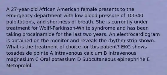 A 27-year-old African American female presents to the emergency department with low blood pressure of 100/40, palpitations, and shortness of breath. She is currently under treatment for Wolff-Parkinson-White syndrome and has been taking procainamide for the last two years. An electrocardiogram is obtained on the monitor and reveals the rhythm strip shown. What is the treatment of choice for this patient? EKG shows tosades de pointe A Intravenous calcium B Intravenous magnesium C Oral potassium D Subcutaneous epinephrine E Metoprolol