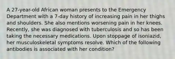 A 27-year-old African woman presents to the Emergency Department with a 7-day history of increasing pain in her thighs and shoulders. She also mentions worsening pain in her knees. Recently, she was diagnosed with tuberculosis and so has been taking the necessary medications. Upon stoppage of isoniazid, her musculoskeletal symptoms resolve. Which of the following antibodies is associated with her condition?