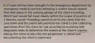 A 27-year-old has been brought to the emergency department by emergency medical services following a violent sexual assault that took place in the parking garage of the client's building. Which task would fall most clearly within the scope of practice of a forensic nurse? Providing reassurance to the client that the care team and the police will prioritize the client's care Collecting specimens from the client for use as evidence Assisting with diagnostic tests to determine the extent of the client's injuries Asking the client to describe the perpetrator in detail and documenting the client's statement