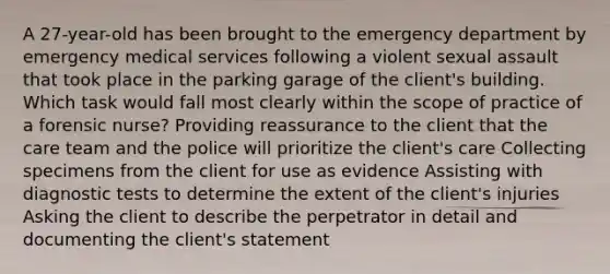 A 27-year-old has been brought to the emergency department by emergency medical services following a violent sexual assault that took place in the parking garage of the client's building. Which task would fall most clearly within the scope of practice of a forensic nurse? Providing reassurance to the client that the care team and the police will prioritize the client's care Collecting specimens from the client for use as evidence Assisting with diagnostic tests to determine the extent of the client's injuries Asking the client to describe the perpetrator in detail and documenting the client's statement