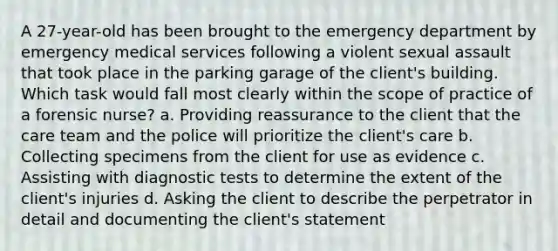 A 27-year-old has been brought to the emergency department by emergency medical services following a violent sexual assault that took place in the parking garage of the client's building. Which task would fall most clearly within the scope of practice of a forensic nurse? a. Providing reassurance to the client that the care team and the police will prioritize the client's care b. Collecting specimens from the client for use as evidence c. Assisting with diagnostic tests to determine the extent of the client's injuries d. Asking the client to describe the perpetrator in detail and documenting the client's statement