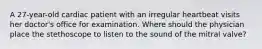 A 27-year-old cardiac patient with an irregular heartbeat visits her doctor's office for examination. Where should the physician place the stethoscope to listen to the sound of the mitral valve?