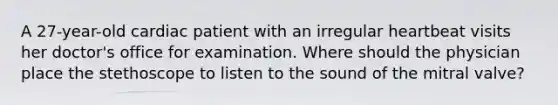 A 27-year-old cardiac patient with an irregular heartbeat visits her doctor's office for examination. Where should the physician place the stethoscope to listen to the sound of the mitral valve?