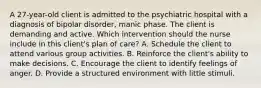 A 27-year-old client is admitted to the psychiatric hospital with a diagnosis of bipolar disorder, manic phase. The client is demanding and active. Which intervention should the nurse include in this client's plan of care? A. Schedule the client to attend various group activities. B. Reinforce the client's ability to make decisions. C. Encourage the client to identify feelings of anger. D. Provide a structured environment with little stimuli.