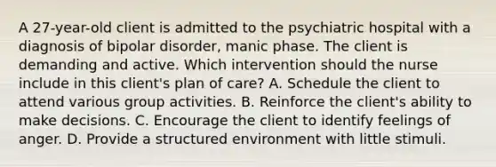 A 27-year-old client is admitted to the psychiatric hospital with a diagnosis of bipolar disorder, manic phase. The client is demanding and active. Which intervention should the nurse include in this client's plan of care? A. Schedule the client to attend various group activities. B. Reinforce the client's ability to make decisions. C. Encourage the client to identify feelings of anger. D. Provide a structured environment with little stimuli.