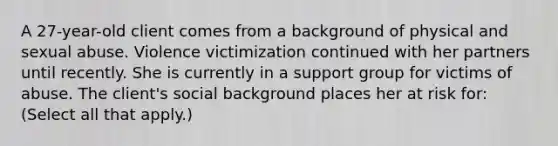 A 27-year-old client comes from a background of physical and sexual abuse. Violence victimization continued with her partners until recently. She is currently in a support group for victims of abuse. The client's social background places her at risk for: (Select all that apply.)