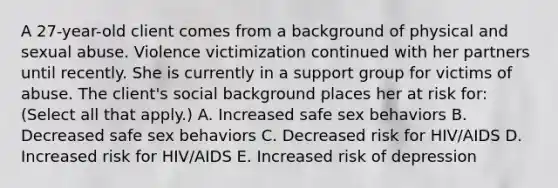 A 27-year-old client comes from a background of physical and sexual abuse. Violence victimization continued with her partners until recently. She is currently in a support group for victims of abuse. The client's social background places her at risk for: (Select all that apply.) A. Increased safe sex behaviors B. Decreased safe sex behaviors C. Decreased risk for HIV/AIDS D. Increased risk for HIV/AIDS E. Increased risk of depression