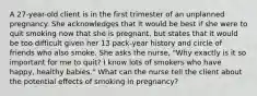 A 27-year-old client is in the first trimester of an unplanned pregnancy. She acknowledges that it would be best if she were to quit smoking now that she is pregnant, but states that it would be too difficult given her 13 pack-year history and circle of friends who also smoke. She asks the nurse, "Why exactly is it so important for me to quit? I know lots of smokers who have happy, healthy babies." What can the nurse tell the client about the potential effects of smoking in pregnancy?