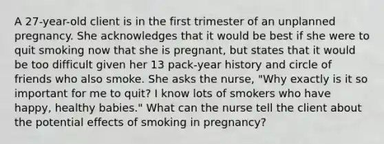 A 27-year-old client is in the first trimester of an unplanned pregnancy. She acknowledges that it would be best if she were to quit smoking now that she is pregnant, but states that it would be too difficult given her 13 pack-year history and circle of friends who also smoke. She asks the nurse, "Why exactly is it so important for me to quit? I know lots of smokers who have happy, healthy babies." What can the nurse tell the client about the potential effects of smoking in pregnancy?