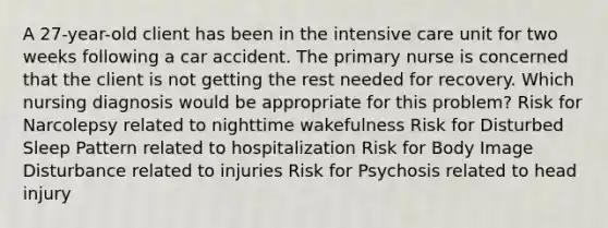 A 27-year-old client has been in the intensive care unit for two weeks following a car accident. The primary nurse is concerned that the client is not getting the rest needed for recovery. Which nursing diagnosis would be appropriate for this problem? Risk for Narcolepsy related to nighttime wakefulness Risk for Disturbed Sleep Pattern related to hospitalization Risk for Body Image Disturbance related to injuries Risk for Psychosis related to head injury