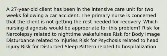 A 27-year-old client has been in the intensive care unit for two weeks following a car accident. The primary nurse is concerned that the client is not getting the rest needed for recovery. Which nursing diagnosis would be appropriate for this problem? Risk for Narcolepsy related to nighttime wakefulness Risk for Body Image Disturbance related to injuries Risk for Psychosis related to head injury Risk for Disturbed Sleep Pattern related to hospitalization