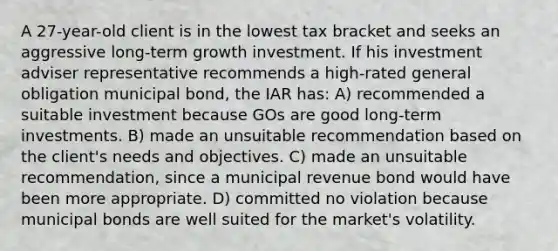 A 27-year-old client is in the lowest tax bracket and seeks an aggressive long-term growth investment. If his investment adviser representative recommends a high-rated general obligation municipal bond, the IAR has: A) recommended a suitable investment because GOs are good long-term investments. B) made an unsuitable recommendation based on the client's needs and objectives. C) made an unsuitable recommendation, since a municipal revenue bond would have been more appropriate. D) committed no violation because municipal bonds are well suited for the market's volatility.