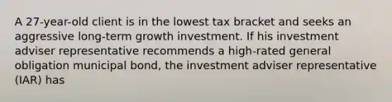 A 27-year-old client is in the lowest tax bracket and seeks an aggressive long-term growth investment. If his investment adviser representative recommends a high-rated general obligation municipal bond, the investment adviser representative (IAR) has