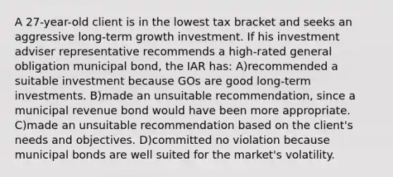 A 27-year-old client is in the lowest tax bracket and seeks an aggressive long-term growth investment. If his investment adviser representative recommends a high-rated general obligation municipal bond, the IAR has: A)recommended a suitable investment because GOs are good long-term investments. B)made an unsuitable recommendation, since a municipal revenue bond would have been more appropriate. C)made an unsuitable recommendation based on the client's needs and objectives. D)committed no violation because municipal bonds are well suited for the market's volatility.