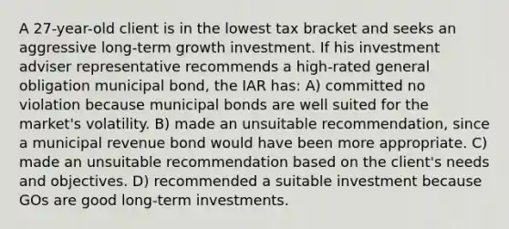 A 27-year-old client is in the lowest tax bracket and seeks an aggressive long-term growth investment. If his investment adviser representative recommends a high-rated general obligation municipal bond, the IAR has: A) committed no violation because municipal bonds are well suited for the market's volatility. B) made an unsuitable recommendation, since a municipal revenue bond would have been more appropriate. C) made an unsuitable recommendation based on the client's needs and objectives. D) recommended a suitable investment because GOs are good long-term investments.