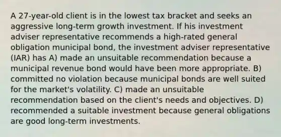 A 27-year-old client is in the lowest tax bracket and seeks an aggressive long-term growth investment. If his investment adviser representative recommends a high-rated general obligation municipal bond, the investment adviser representative (IAR) has A) made an unsuitable recommendation because a municipal revenue bond would have been more appropriate. B) committed no violation because municipal bonds are well suited for the market's volatility. C) made an unsuitable recommendation based on the client's needs and objectives. D) recommended a suitable investment because general obligations are good long-term investments.