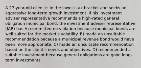 A 27-year-old client is in the lowest tax bracket and seeks an aggressive long-term growth investment. If his investment adviser representative recommends a high-rated general obligation municipal bond, the investment adviser representative (IAR) has A) committed no violation because municipal bonds are well suited for the market's volatility. B) made an unsuitable recommendation because a municipal revenue bond would have been more appropriate. C) made an unsuitable recommendation based on the client's needs and objectives. D) recommended a suitable investment because general obligations are good long-term investments.