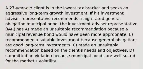 A 27-year-old client is in the lowest tax bracket and seeks an aggressive long-term growth investment. If his investment adviser representative recommends a high-rated general obligation municipal bond, the investment adviser representative (IAR) has A) made an unsuitable recommendation because a municipal revenue bond would have been more appropriate. B) recommended a suitable investment because general obligations are good long-term investments. C) made an unsuitable recommendation based on the client's needs and objectives. D) committed no violation because municipal bonds are well suited for the market's volatility.