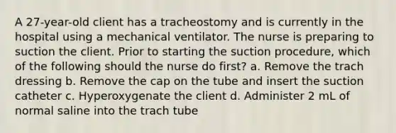 A 27-year-old client has a tracheostomy and is currently in the hospital using a mechanical ventilator. The nurse is preparing to suction the client. Prior to starting the suction procedure, which of the following should the nurse do first? a. Remove the trach dressing b. Remove the cap on the tube and insert the suction catheter c. Hyperoxygenate the client d. Administer 2 mL of normal saline into the trach tube